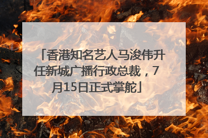 香港知名艺人马浚伟升任新城广播行政总裁，7月15日正式掌舵