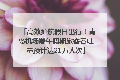 高效护航假日出行！青岛机场端午假期旅客吞吐量预计达21万人次