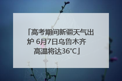 高考期间新疆天气出炉 6月7日乌鲁木齐高温将达36℃