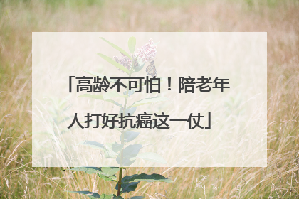 高龄不可怕！陪老年人打好抗癌这一仗