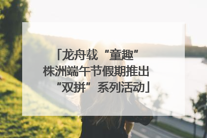 龙舟载“童趣” 株洲端午节假期推出“双拼”系列活动