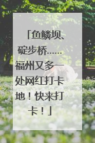 鱼鳞坝、碇步桥……福州又多一处网红打卡地！快来打卡！