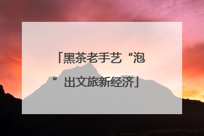 黑茶老手艺“泡”出文旅新经济