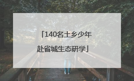 140名土乡少年赴省城生态研学