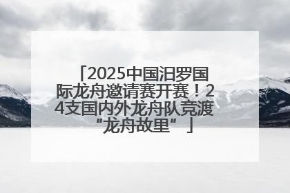 2025中国汨罗国际龙舟邀请赛开赛！24支国内外龙舟队竞渡“龙舟故里”