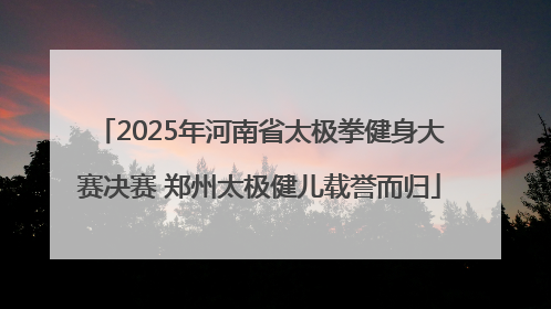 2025年河南省太极拳健身大赛决赛 郑州太极健儿载誉而归