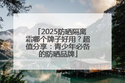 2025防晒隔离霜哪个牌子好用？超值分享：青少年必备的防晒品牌
