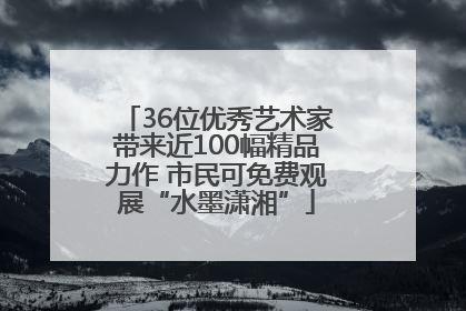 36位优秀艺术家带来近100幅精品力作 市民可免费观展“水墨潇湘”