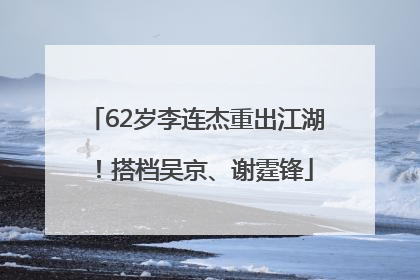 62岁李连杰重出江湖！搭档吴京、谢霆锋