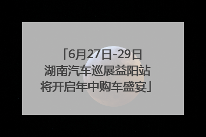 6月27日-29日 湖南汽车巡展益阳站将开启年中购车盛宴
