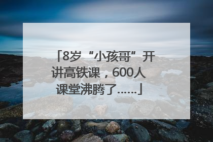 8岁“小孩哥”开讲高铁课，600人课堂沸腾了……