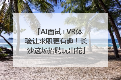 AI面试+VR体验让求职更有趣！长沙这场招聘玩出花